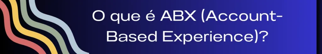 Banner explicando o conceito de ABX (Account-Based Experience), com a frase "O que é ABX?". A imagem destaca como a abordagem ABX foca na criação de uma experiência personalizada e integrada ao longo da jornada do cliente, onde todos os pontos de contato e interações são adaptados para atender às necessidades específicas de cada conta, promovendo um relacionamento mais profundo e duradouro.